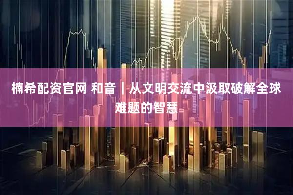 楠希配资官网 和音｜从文明交流中汲取破解全球难题的智慧