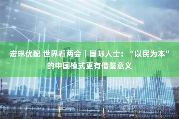 宏琳优配 世界看两会｜国际人士：“以民为本”的中国模式更有借鉴意义