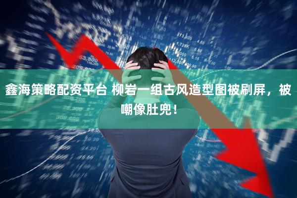 鑫海策略配资平台 柳岩一组古风造型图被刷屏，被嘲像肚兜！