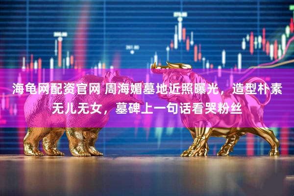 海龟网配资官网 周海媚墓地近照曝光，造型朴素无儿无女，墓碑上一句话看哭粉丝