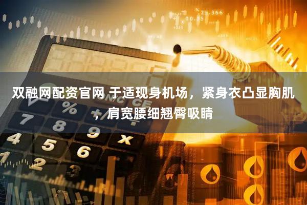 双融网配资官网 于适现身机场，紧身衣凸显胸肌，肩宽腰细翘臀吸睛