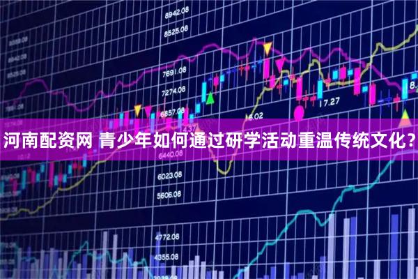 河南配资网 青少年如何通过研学活动重温传统文化？