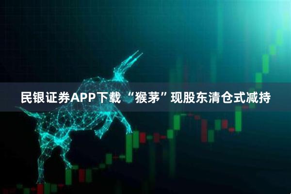 民银证券APP下载 “猴茅”现股东清仓式减持
