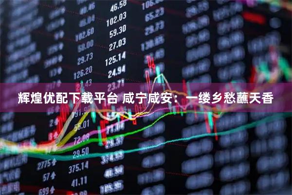 辉煌优配下载平台 咸宁咸安：一缕乡愁蘸天香