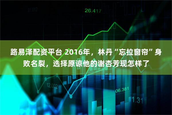 路易泽配资平台 2016年，林丹“忘拉窗帘”身败名裂，选择原谅他的谢杏芳现怎样了