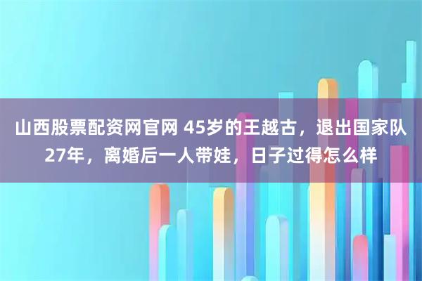 山西股票配资网官网 45岁的王越古，退出国家队27年，离婚后一人带娃，日子过得怎么样
