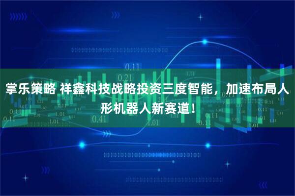 掌乐策略 祥鑫科技战略投资三度智能，加速布局人形机器人新赛道！