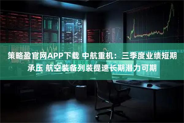 策略盈官网APP下载 中航重机：三季度业绩短期承压 航空装备列装提速长期潜力可期