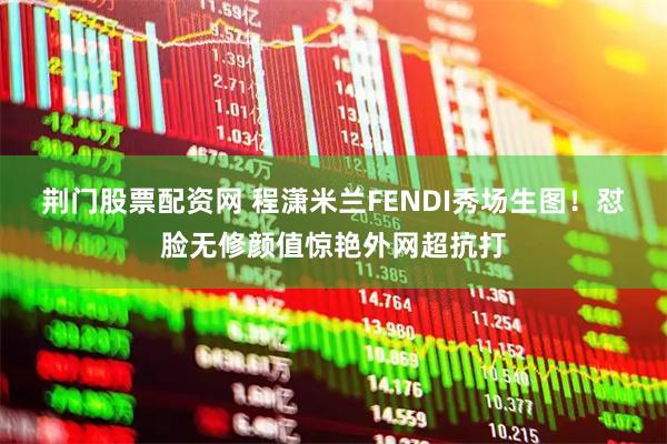 荆门股票配资网 程潇米兰FENDI秀场生图！怼脸无修颜值惊艳外网超抗打