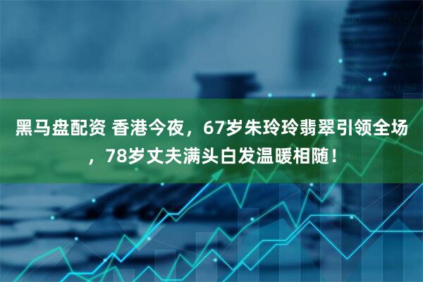 黑马盘配资 香港今夜，67岁朱玲玲翡翠引领全场，78岁丈夫满头白发温暖相随！