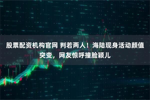 股票配资机构官网 判若两人！海陆现身活动颜值突变，网友惊呼撞脸颖儿