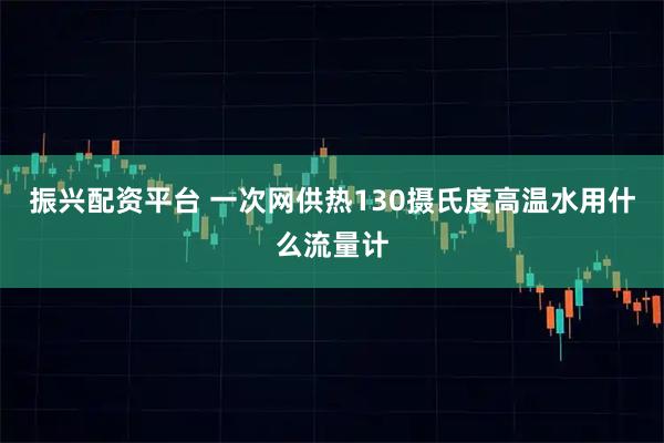 振兴配资平台 一次网供热130摄氏度高温水用什么流量计