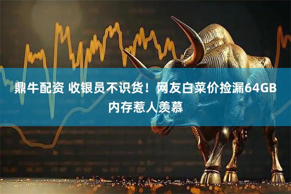 鼎牛配资 收银员不识货！网友白菜价捡漏64GB内存惹人羡慕