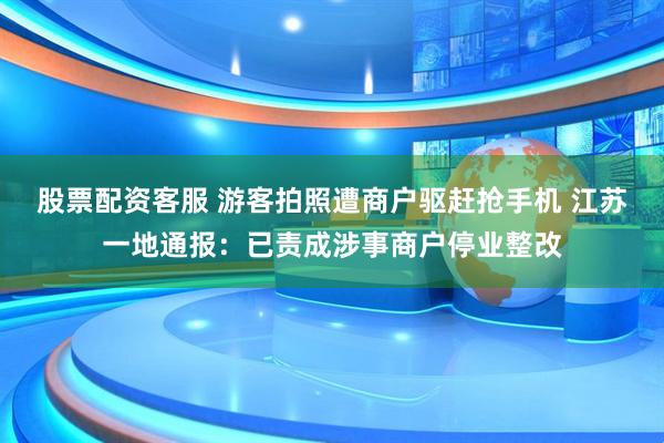 股票配资客服 游客拍照遭商户驱赶抢手机 江苏一地通报：已责成涉事商户停业整改