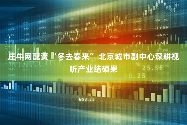 庄牛网配资 “冬去春来” 北京城市副中心深耕视听产业结硕果