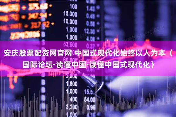 安庆股票配资网官网 中国式现代化始终以人为本（国际论坛·读懂中国·读懂中国式现代化）