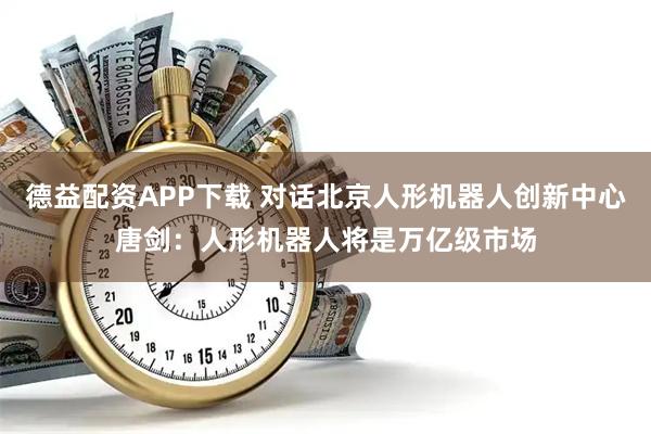 德益配资APP下载 对话北京人形机器人创新中心唐剑：人形机器人将是万亿级市场