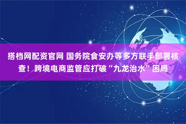 搭档网配资官网 国务院食安办等多方联手部署核查！跨境电商监管应打破“九龙治水”困局