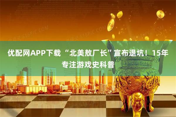 优配网APP下载 “北美敖厂长”宣布退坑！15年专注游戏史科普