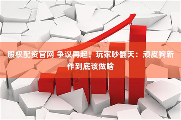 股权配资官网 争议再起！玩家吵翻天：顽皮狗新作到底该做啥