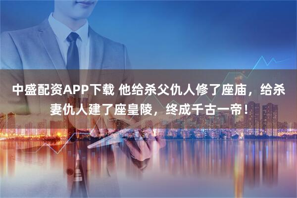 中盛配资APP下载 他给杀父仇人修了座庙，给杀妻仇人建了座皇陵，终成千古一帝！