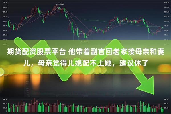 期货配资股票平台 他带着副官回老家接母亲和妻儿，母亲觉得儿媳配不上她，建议休了
