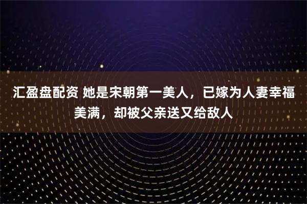 汇盈盘配资 她是宋朝第一美人，已嫁为人妻幸福美满，却被父亲送又给敌人
