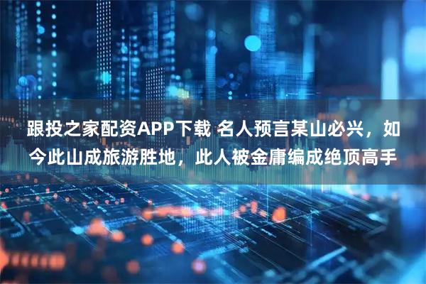 跟投之家配资APP下载 名人预言某山必兴，如今此山成旅游胜地，此人被金庸编成绝顶高手