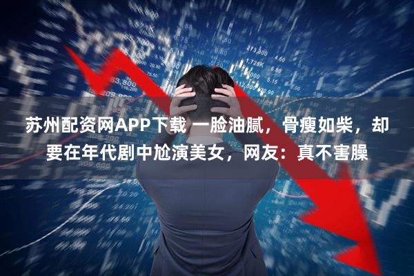苏州配资网APP下载 一脸油腻，骨瘦如柴，却要在年代剧中尬演美女，网友：真不害臊